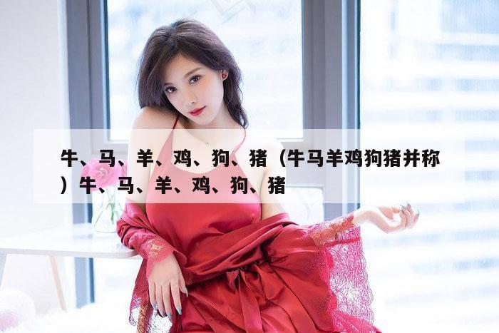 牛、马、羊、鸡、狗、猪(牛马羊鸡狗猪并称)牛、马、羊、鸡、狗、猪